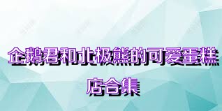 企鹅君和北极熊的可爱蛋糕店合集