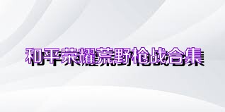 和平荣耀荒野枪战合集