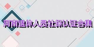 河南退休人员社保认证合集